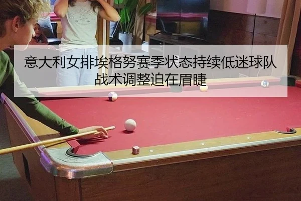 意大利女排埃格努赛季状态持续低迷球队战术调整迫在眉睫