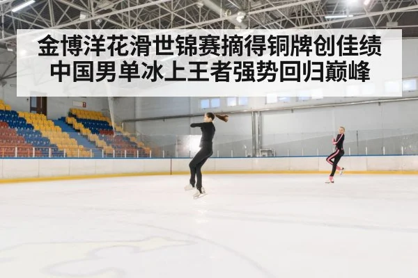 金博洋花滑世锦赛摘得铜牌创佳绩 中国男单冰上王者强势回归巅峰